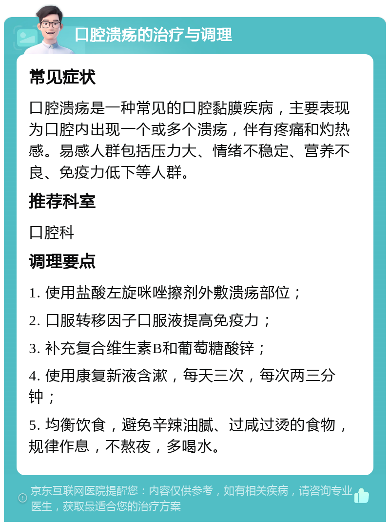 口腔溃疡的治疗与调理 常见症状 口腔溃疡是一种常见的口腔黏膜疾病，主要表现为口腔内出现一个或多个溃疡，伴有疼痛和灼热感。易感人群包括压力大、情绪不稳定、营养不良、免疫力低下等人群。 推荐科室 口腔科 调理要点 1. 使用盐酸左旋咪唑擦剂外敷溃疡部位； 2. 口服转移因子口服液提高免疫力； 3. 补充复合维生素B和葡萄糖酸锌； 4. 使用康复新液含漱，每天三次，每次两三分钟； 5. 均衡饮食，避免辛辣油腻、过咸过烫的食物，规律作息，不熬夜，多喝水。