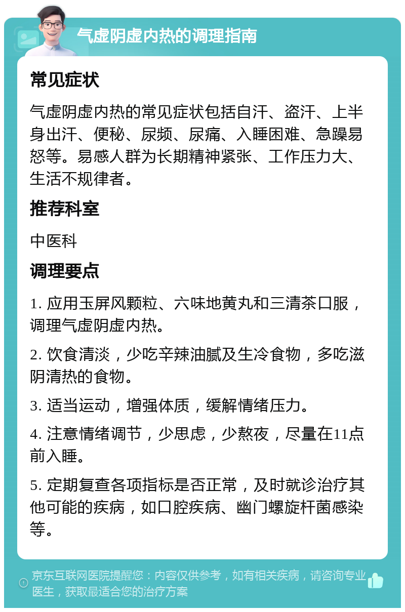 气虚阴虚内热的调理指南 常见症状 气虚阴虚内热的常见症状包括自汗、盗汗、上半身出汗、便秘、尿频、尿痛、入睡困难、急躁易怒等。易感人群为长期精神紧张、工作压力大、生活不规律者。 推荐科室 中医科 调理要点 1. 应用玉屏风颗粒、六味地黄丸和三清茶口服，调理气虚阴虚内热。 2. 饮食清淡，少吃辛辣油腻及生冷食物，多吃滋阴清热的食物。 3. 适当运动，增强体质，缓解情绪压力。 4. 注意情绪调节，少思虑，少熬夜，尽量在11点前入睡。 5. 定期复查各项指标是否正常，及时就诊治疗其他可能的疾病，如口腔疾病、幽门螺旋杆菌感染等。