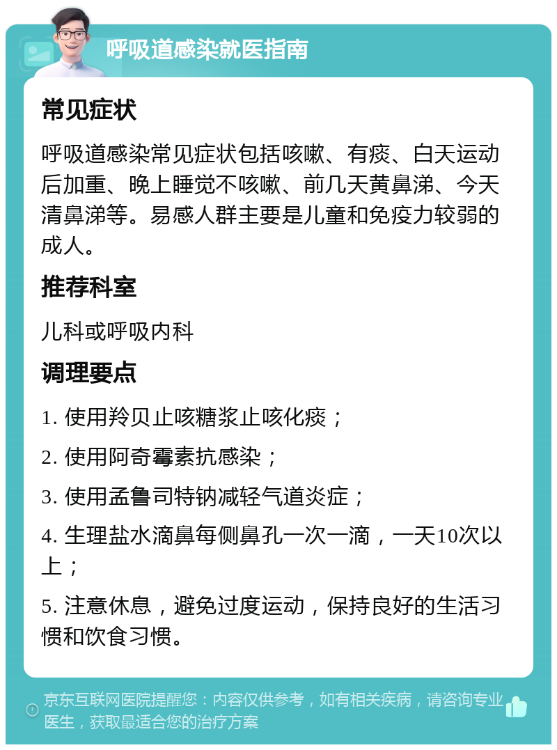 呼吸道感染就医指南 常见症状 呼吸道感染常见症状包括咳嗽、有痰、白天运动后加重、晚上睡觉不咳嗽、前几天黄鼻涕、今天清鼻涕等。易感人群主要是儿童和免疫力较弱的成人。 推荐科室 儿科或呼吸内科 调理要点 1. 使用羚贝止咳糖浆止咳化痰； 2. 使用阿奇霉素抗感染； 3. 使用孟鲁司特钠减轻气道炎症； 4. 生理盐水滴鼻每侧鼻孔一次一滴，一天10次以上； 5. 注意休息，避免过度运动，保持良好的生活习惯和饮食习惯。