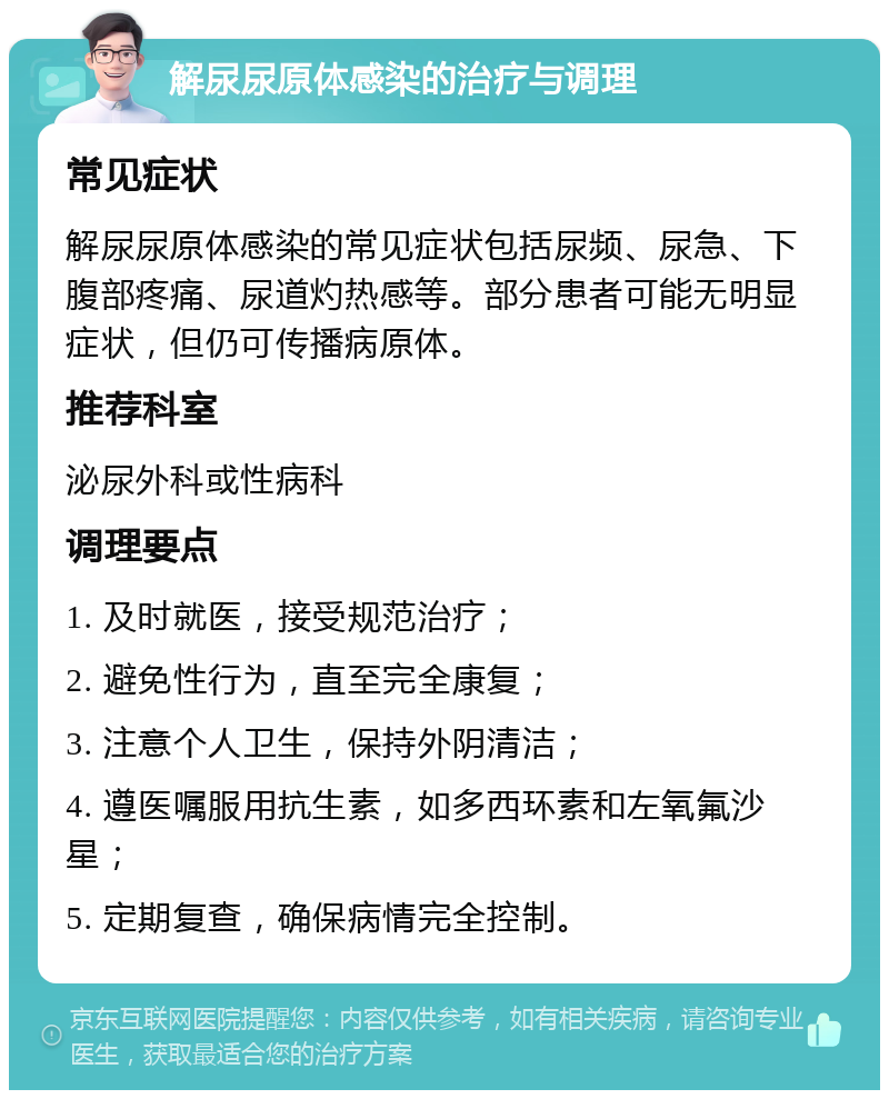 解尿尿原体感染的治疗与调理 常见症状 解尿尿原体感染的常见症状包括尿频、尿急、下腹部疼痛、尿道灼热感等。部分患者可能无明显症状，但仍可传播病原体。 推荐科室 泌尿外科或性病科 调理要点 1. 及时就医，接受规范治疗； 2. 避免性行为，直至完全康复； 3. 注意个人卫生，保持外阴清洁； 4. 遵医嘱服用抗生素，如多西环素和左氧氟沙星； 5. 定期复查，确保病情完全控制。