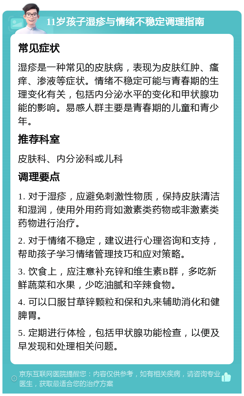 11岁孩子湿疹与情绪不稳定调理指南 常见症状 湿疹是一种常见的皮肤病，表现为皮肤红肿、瘙痒、渗液等症状。情绪不稳定可能与青春期的生理变化有关，包括内分泌水平的变化和甲状腺功能的影响。易感人群主要是青春期的儿童和青少年。 推荐科室 皮肤科、内分泌科或儿科 调理要点 1. 对于湿疹，应避免刺激性物质，保持皮肤清洁和湿润，使用外用药膏如激素类药物或非激素类药物进行治疗。 2. 对于情绪不稳定，建议进行心理咨询和支持，帮助孩子学习情绪管理技巧和应对策略。 3. 饮食上，应注意补充锌和维生素B群，多吃新鲜蔬菜和水果，少吃油腻和辛辣食物。 4. 可以口服甘草锌颗粒和保和丸来辅助消化和健脾胃。 5. 定期进行体检，包括甲状腺功能检查，以便及早发现和处理相关问题。