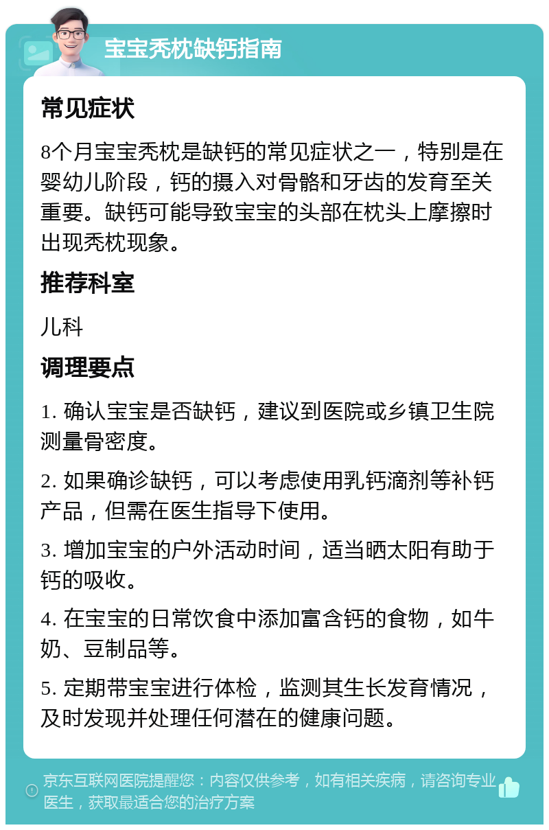 宝宝秃枕缺钙指南 常见症状 8个月宝宝秃枕是缺钙的常见症状之一，特别是在婴幼儿阶段，钙的摄入对骨骼和牙齿的发育至关重要。缺钙可能导致宝宝的头部在枕头上摩擦时出现秃枕现象。 推荐科室 儿科 调理要点 1. 确认宝宝是否缺钙，建议到医院或乡镇卫生院测量骨密度。 2. 如果确诊缺钙，可以考虑使用乳钙滴剂等补钙产品，但需在医生指导下使用。 3. 增加宝宝的户外活动时间，适当晒太阳有助于钙的吸收。 4. 在宝宝的日常饮食中添加富含钙的食物，如牛奶、豆制品等。 5. 定期带宝宝进行体检，监测其生长发育情况，及时发现并处理任何潜在的健康问题。