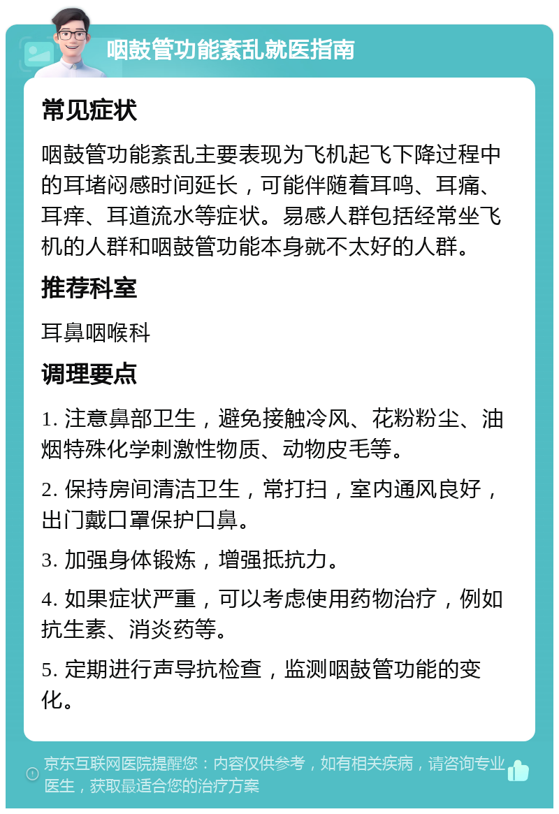 咽鼓管功能紊乱就医指南 常见症状 咽鼓管功能紊乱主要表现为飞机起飞下降过程中的耳堵闷感时间延长，可能伴随着耳鸣、耳痛、耳痒、耳道流水等症状。易感人群包括经常坐飞机的人群和咽鼓管功能本身就不太好的人群。 推荐科室 耳鼻咽喉科 调理要点 1. 注意鼻部卫生，避免接触冷风、花粉粉尘、油烟特殊化学刺激性物质、动物皮毛等。 2. 保持房间清洁卫生，常打扫，室内通风良好，出门戴口罩保护口鼻。 3. 加强身体锻炼，增强抵抗力。 4. 如果症状严重，可以考虑使用药物治疗，例如抗生素、消炎药等。 5. 定期进行声导抗检查，监测咽鼓管功能的变化。