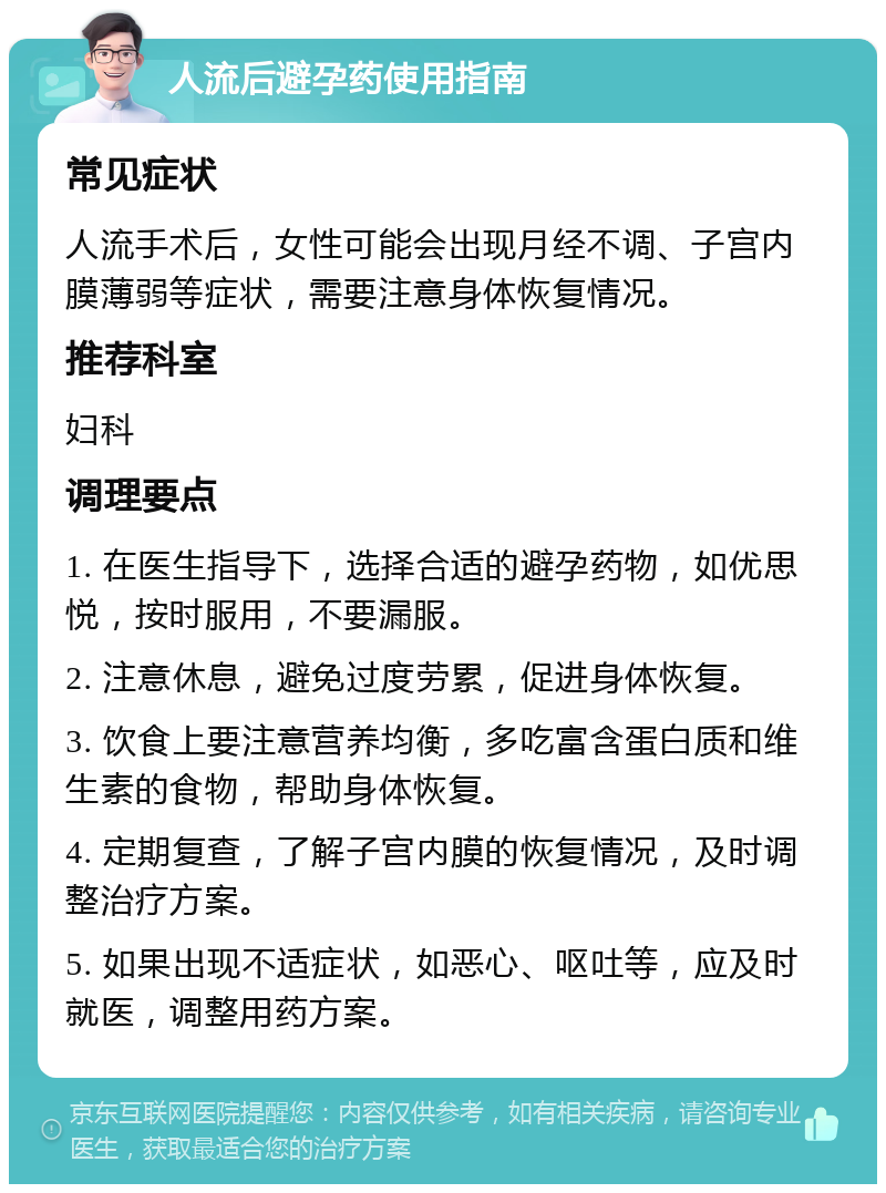 人流后避孕药使用指南 常见症状 人流手术后，女性可能会出现月经不调、子宫内膜薄弱等症状，需要注意身体恢复情况。 推荐科室 妇科 调理要点 1. 在医生指导下，选择合适的避孕药物，如优思悦，按时服用，不要漏服。 2. 注意休息，避免过度劳累，促进身体恢复。 3. 饮食上要注意营养均衡，多吃富含蛋白质和维生素的食物，帮助身体恢复。 4. 定期复查，了解子宫内膜的恢复情况，及时调整治疗方案。 5. 如果出现不适症状，如恶心、呕吐等，应及时就医，调整用药方案。