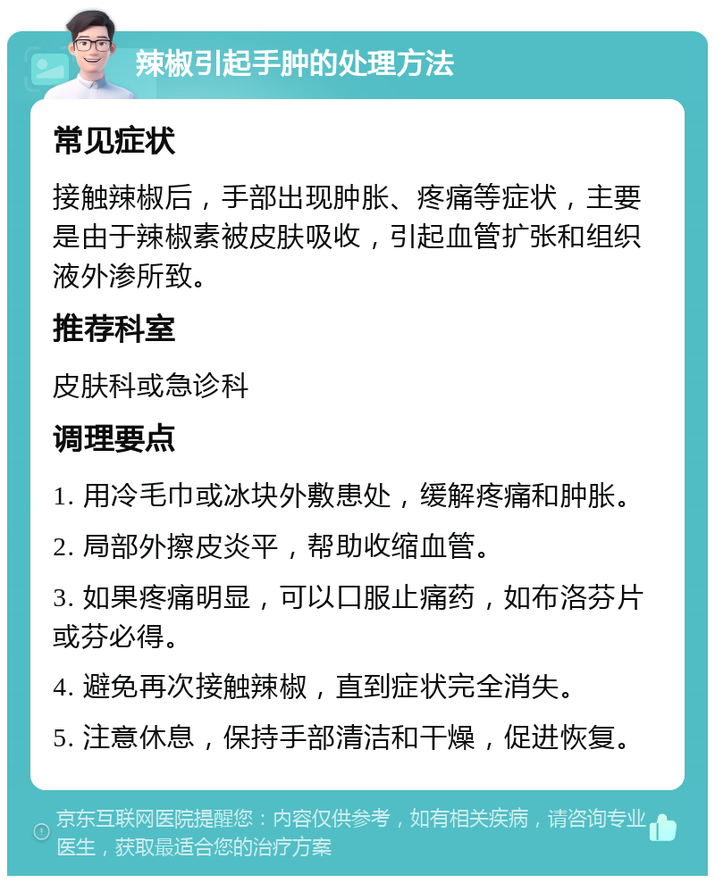 辣椒引起手肿的处理方法 常见症状 接触辣椒后，手部出现肿胀、疼痛等症状，主要是由于辣椒素被皮肤吸收，引起血管扩张和组织液外渗所致。 推荐科室 皮肤科或急诊科 调理要点 1. 用冷毛巾或冰块外敷患处，缓解疼痛和肿胀。 2. 局部外擦皮炎平，帮助收缩血管。 3. 如果疼痛明显，可以口服止痛药，如布洛芬片或芬必得。 4. 避免再次接触辣椒，直到症状完全消失。 5. 注意休息，保持手部清洁和干燥，促进恢复。