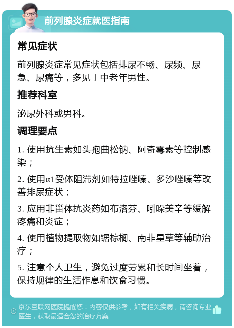 前列腺炎症就医指南 常见症状 前列腺炎症常见症状包括排尿不畅、尿频、尿急、尿痛等，多见于中老年男性。 推荐科室 泌尿外科或男科。 调理要点 1. 使用抗生素如头孢曲松钠、阿奇霉素等控制感染； 2. 使用α1受体阻滞剂如特拉唑嗪、多沙唑嗪等改善排尿症状； 3. 应用非甾体抗炎药如布洛芬、吲哚美辛等缓解疼痛和炎症； 4. 使用植物提取物如锯棕榈、南非星草等辅助治疗； 5. 注意个人卫生，避免过度劳累和长时间坐着，保持规律的生活作息和饮食习惯。