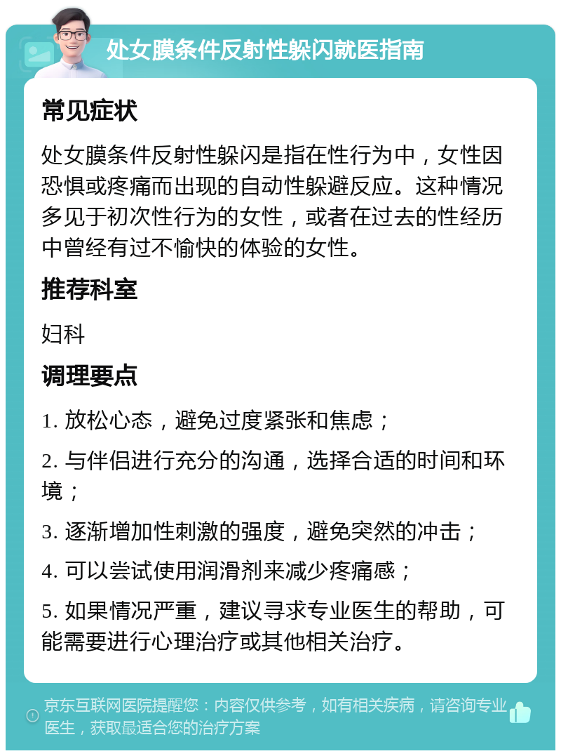 处女膜条件反射性躲闪就医指南 常见症状 处女膜条件反射性躲闪是指在性行为中，女性因恐惧或疼痛而出现的自动性躲避反应。这种情况多见于初次性行为的女性，或者在过去的性经历中曾经有过不愉快的体验的女性。 推荐科室 妇科 调理要点 1. 放松心态，避免过度紧张和焦虑； 2. 与伴侣进行充分的沟通，选择合适的时间和环境； 3. 逐渐增加性刺激的强度，避免突然的冲击； 4. 可以尝试使用润滑剂来减少疼痛感； 5. 如果情况严重，建议寻求专业医生的帮助，可能需要进行心理治疗或其他相关治疗。