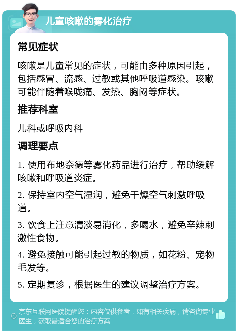 儿童咳嗽的雾化治疗 常见症状 咳嗽是儿童常见的症状，可能由多种原因引起，包括感冒、流感、过敏或其他呼吸道感染。咳嗽可能伴随着喉咙痛、发热、胸闷等症状。 推荐科室 儿科或呼吸内科 调理要点 1. 使用布地奈德等雾化药品进行治疗，帮助缓解咳嗽和呼吸道炎症。 2. 保持室内空气湿润，避免干燥空气刺激呼吸道。 3. 饮食上注意清淡易消化，多喝水，避免辛辣刺激性食物。 4. 避免接触可能引起过敏的物质，如花粉、宠物毛发等。 5. 定期复诊，根据医生的建议调整治疗方案。