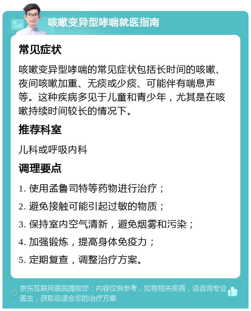 咳嗽变异型哮喘就医指南 常见症状 咳嗽变异型哮喘的常见症状包括长时间的咳嗽、夜间咳嗽加重、无痰或少痰、可能伴有喘息声等。这种疾病多见于儿童和青少年，尤其是在咳嗽持续时间较长的情况下。 推荐科室 儿科或呼吸内科 调理要点 1. 使用孟鲁司特等药物进行治疗； 2. 避免接触可能引起过敏的物质； 3. 保持室内空气清新，避免烟雾和污染； 4. 加强锻炼，提高身体免疫力； 5. 定期复查，调整治疗方案。