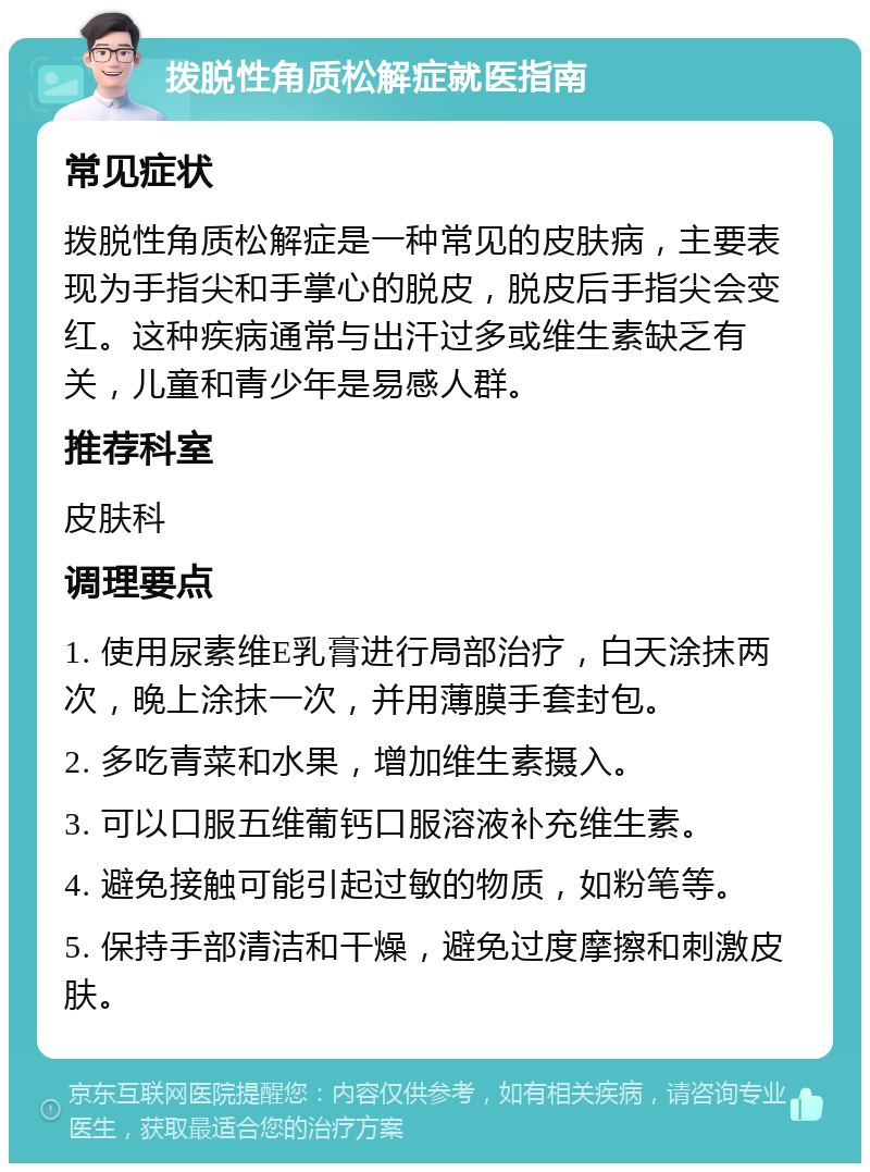 拨脱性角质松解症就医指南 常见症状 拨脱性角质松解症是一种常见的皮肤病，主要表现为手指尖和手掌心的脱皮，脱皮后手指尖会变红。这种疾病通常与出汗过多或维生素缺乏有关，儿童和青少年是易感人群。 推荐科室 皮肤科 调理要点 1. 使用尿素维E乳膏进行局部治疗，白天涂抹两次，晚上涂抹一次，并用薄膜手套封包。 2. 多吃青菜和水果，增加维生素摄入。 3. 可以口服五维葡钙口服溶液补充维生素。 4. 避免接触可能引起过敏的物质，如粉笔等。 5. 保持手部清洁和干燥，避免过度摩擦和刺激皮肤。