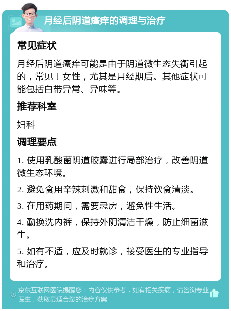 月经后阴道瘙痒的调理与治疗 常见症状 月经后阴道瘙痒可能是由于阴道微生态失衡引起的，常见于女性，尤其是月经期后。其他症状可能包括白带异常、异味等。 推荐科室 妇科 调理要点 1. 使用乳酸菌阴道胶囊进行局部治疗，改善阴道微生态环境。 2. 避免食用辛辣刺激和甜食，保持饮食清淡。 3. 在用药期间，需要忌房，避免性生活。 4. 勤换洗内裤，保持外阴清洁干燥，防止细菌滋生。 5. 如有不适，应及时就诊，接受医生的专业指导和治疗。