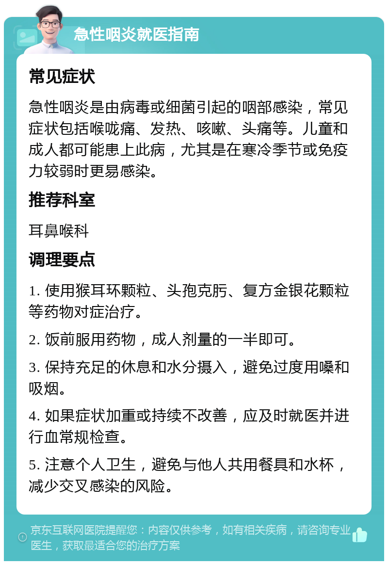 急性咽炎就医指南 常见症状 急性咽炎是由病毒或细菌引起的咽部感染，常见症状包括喉咙痛、发热、咳嗽、头痛等。儿童和成人都可能患上此病，尤其是在寒冷季节或免疫力较弱时更易感染。 推荐科室 耳鼻喉科 调理要点 1. 使用猴耳环颗粒、头孢克肟、复方金银花颗粒等药物对症治疗。 2. 饭前服用药物，成人剂量的一半即可。 3. 保持充足的休息和水分摄入，避免过度用嗓和吸烟。 4. 如果症状加重或持续不改善，应及时就医并进行血常规检查。 5. 注意个人卫生，避免与他人共用餐具和水杯，减少交叉感染的风险。