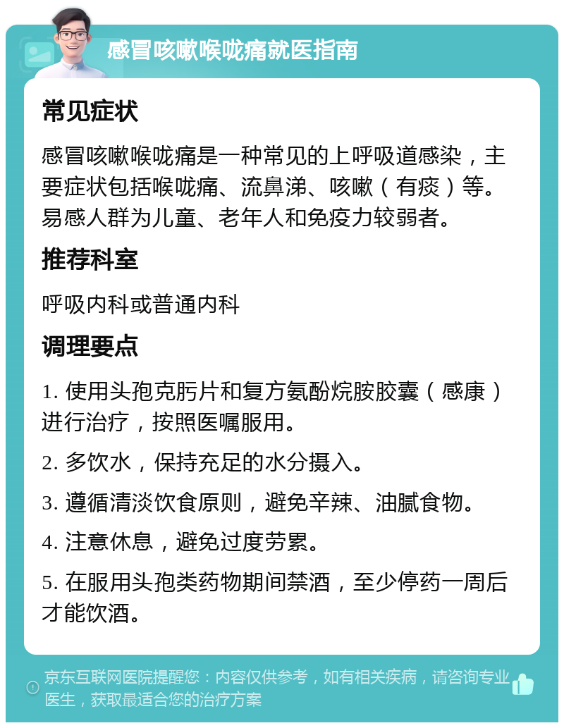 感冒咳嗽喉咙痛就医指南 常见症状 感冒咳嗽喉咙痛是一种常见的上呼吸道感染，主要症状包括喉咙痛、流鼻涕、咳嗽（有痰）等。易感人群为儿童、老年人和免疫力较弱者。 推荐科室 呼吸内科或普通内科 调理要点 1. 使用头孢克肟片和复方氨酚烷胺胶囊（感康）进行治疗，按照医嘱服用。 2. 多饮水，保持充足的水分摄入。 3. 遵循清淡饮食原则，避免辛辣、油腻食物。 4. 注意休息，避免过度劳累。 5. 在服用头孢类药物期间禁酒，至少停药一周后才能饮酒。