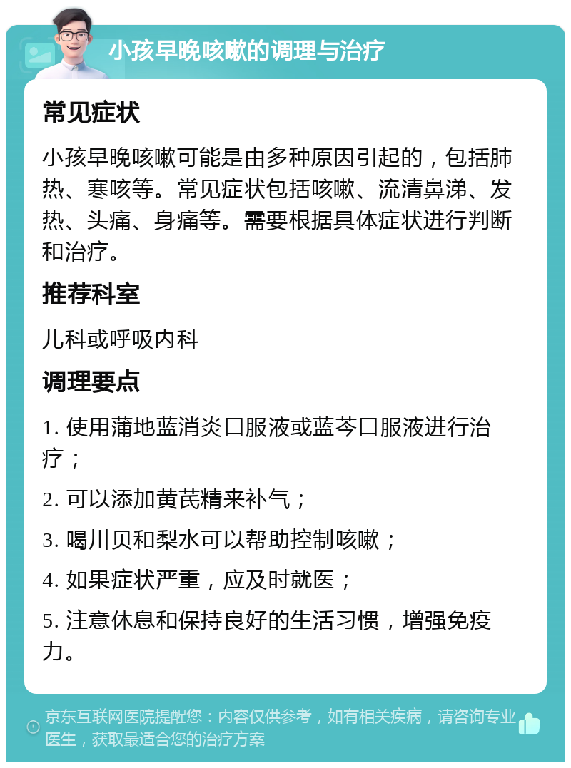 小孩早晚咳嗽的调理与治疗 常见症状 小孩早晚咳嗽可能是由多种原因引起的，包括肺热、寒咳等。常见症状包括咳嗽、流清鼻涕、发热、头痛、身痛等。需要根据具体症状进行判断和治疗。 推荐科室 儿科或呼吸内科 调理要点 1. 使用蒲地蓝消炎口服液或蓝芩口服液进行治疗； 2. 可以添加黄芪精来补气； 3. 喝川贝和梨水可以帮助控制咳嗽； 4. 如果症状严重，应及时就医； 5. 注意休息和保持良好的生活习惯，增强免疫力。