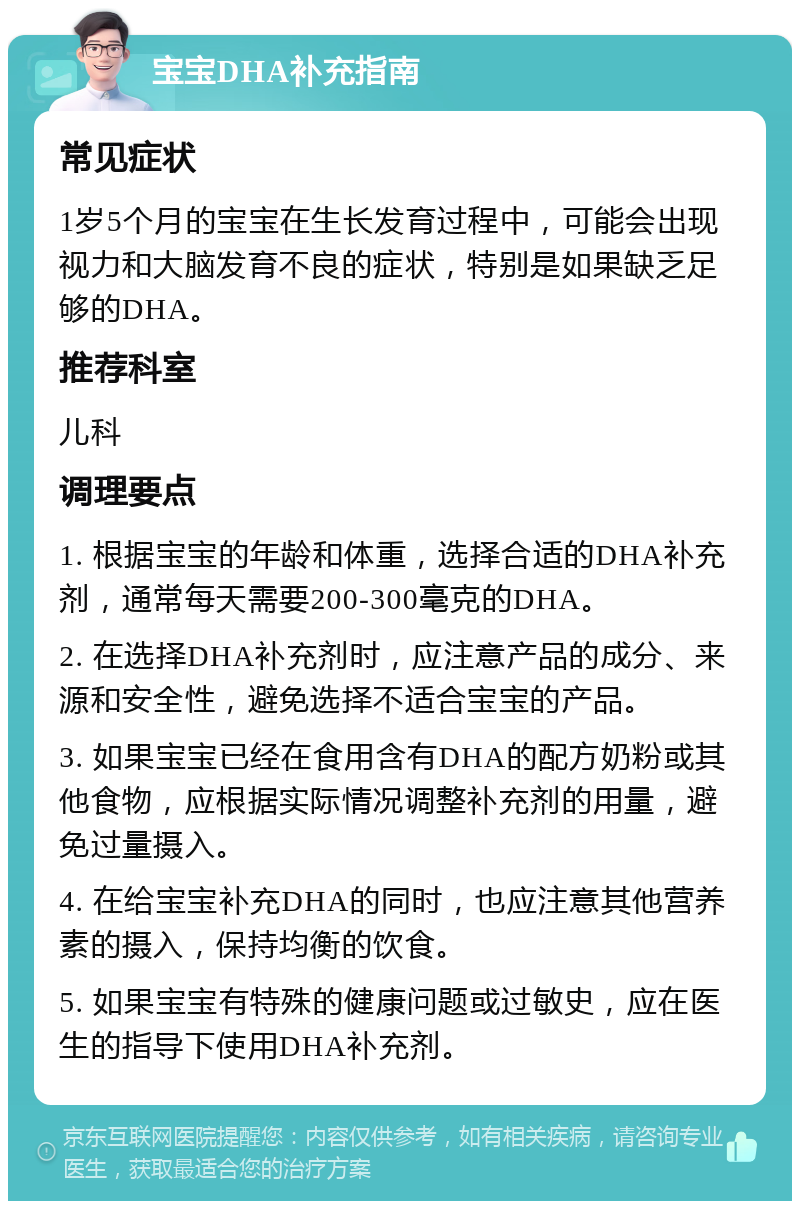 宝宝DHA补充指南 常见症状 1岁5个月的宝宝在生长发育过程中，可能会出现视力和大脑发育不良的症状，特别是如果缺乏足够的DHA。 推荐科室 儿科 调理要点 1. 根据宝宝的年龄和体重，选择合适的DHA补充剂，通常每天需要200-300毫克的DHA。 2. 在选择DHA补充剂时，应注意产品的成分、来源和安全性，避免选择不适合宝宝的产品。 3. 如果宝宝已经在食用含有DHA的配方奶粉或其他食物，应根据实际情况调整补充剂的用量，避免过量摄入。 4. 在给宝宝补充DHA的同时，也应注意其他营养素的摄入，保持均衡的饮食。 5. 如果宝宝有特殊的健康问题或过敏史，应在医生的指导下使用DHA补充剂。