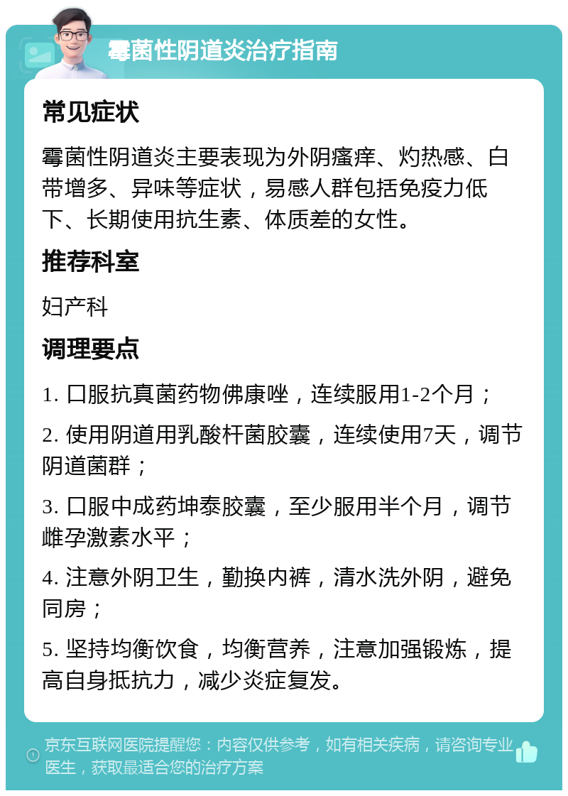 霉菌性阴道炎治疗指南 常见症状 霉菌性阴道炎主要表现为外阴瘙痒、灼热感、白带增多、异味等症状，易感人群包括免疫力低下、长期使用抗生素、体质差的女性。 推荐科室 妇产科 调理要点 1. 口服抗真菌药物佛康唑，连续服用1-2个月； 2. 使用阴道用乳酸杆菌胶囊，连续使用7天，调节阴道菌群； 3. 口服中成药坤泰胶囊，至少服用半个月，调节雌孕激素水平； 4. 注意外阴卫生，勤换内裤，清水洗外阴，避免同房； 5. 坚持均衡饮食，均衡营养，注意加强锻炼，提高自身抵抗力，减少炎症复发。