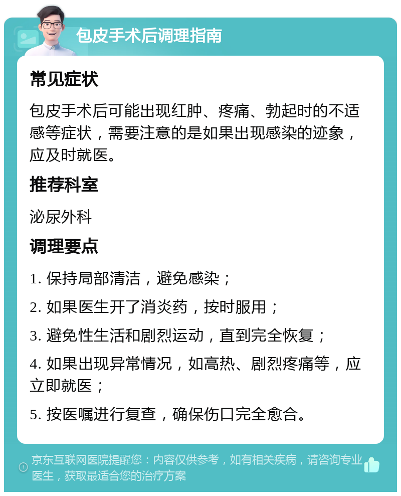 包皮手术后调理指南 常见症状 包皮手术后可能出现红肿、疼痛、勃起时的不适感等症状，需要注意的是如果出现感染的迹象，应及时就医。 推荐科室 泌尿外科 调理要点 1. 保持局部清洁，避免感染； 2. 如果医生开了消炎药，按时服用； 3. 避免性生活和剧烈运动，直到完全恢复； 4. 如果出现异常情况，如高热、剧烈疼痛等，应立即就医； 5. 按医嘱进行复查，确保伤口完全愈合。