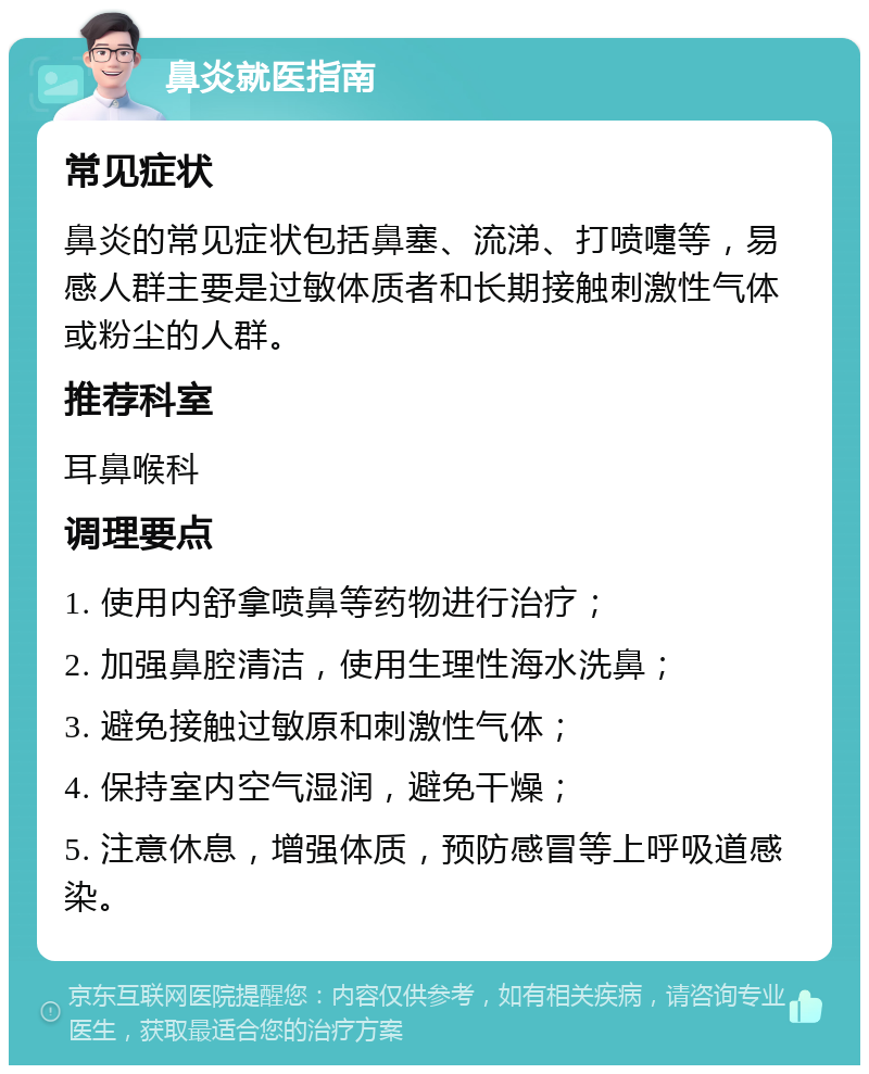 鼻炎就医指南 常见症状 鼻炎的常见症状包括鼻塞、流涕、打喷嚏等，易感人群主要是过敏体质者和长期接触刺激性气体或粉尘的人群。 推荐科室 耳鼻喉科 调理要点 1. 使用内舒拿喷鼻等药物进行治疗； 2. 加强鼻腔清洁，使用生理性海水洗鼻； 3. 避免接触过敏原和刺激性气体； 4. 保持室内空气湿润，避免干燥； 5. 注意休息，增强体质，预防感冒等上呼吸道感染。