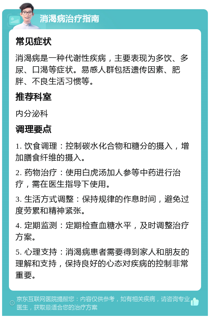 消渴病治疗指南 常见症状 消渴病是一种代谢性疾病，主要表现为多饮、多尿、口渴等症状。易感人群包括遗传因素、肥胖、不良生活习惯等。 推荐科室 内分泌科 调理要点 1. 饮食调理：控制碳水化合物和糖分的摄入，增加膳食纤维的摄入。 2. 药物治疗：使用白虎汤加人参等中药进行治疗，需在医生指导下使用。 3. 生活方式调整：保持规律的作息时间，避免过度劳累和精神紧张。 4. 定期监测：定期检查血糖水平，及时调整治疗方案。 5. 心理支持：消渴病患者需要得到家人和朋友的理解和支持，保持良好的心态对疾病的控制非常重要。