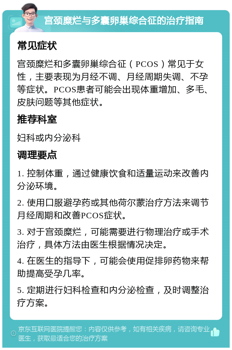 宫颈糜烂与多囊卵巢综合征的治疗指南 常见症状 宫颈糜烂和多囊卵巢综合征（PCOS）常见于女性，主要表现为月经不调、月经周期失调、不孕等症状。PCOS患者可能会出现体重增加、多毛、皮肤问题等其他症状。 推荐科室 妇科或内分泌科 调理要点 1. 控制体重，通过健康饮食和适量运动来改善内分泌环境。 2. 使用口服避孕药或其他荷尔蒙治疗方法来调节月经周期和改善PCOS症状。 3. 对于宫颈糜烂，可能需要进行物理治疗或手术治疗，具体方法由医生根据情况决定。 4. 在医生的指导下，可能会使用促排卵药物来帮助提高受孕几率。 5. 定期进行妇科检查和内分泌检查，及时调整治疗方案。