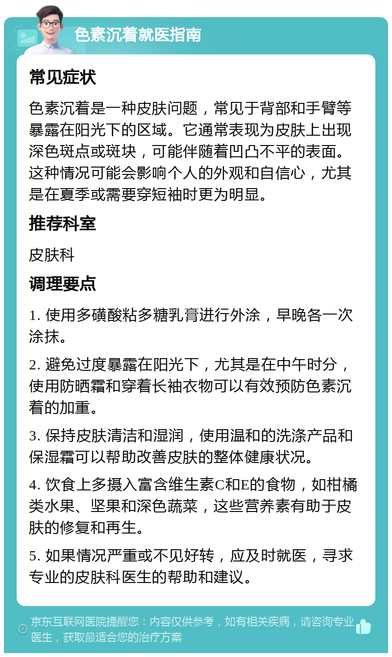 色素沉着就医指南 常见症状 色素沉着是一种皮肤问题，常见于背部和手臂等暴露在阳光下的区域。它通常表现为皮肤上出现深色斑点或斑块，可能伴随着凹凸不平的表面。这种情况可能会影响个人的外观和自信心，尤其是在夏季或需要穿短袖时更为明显。 推荐科室 皮肤科 调理要点 1. 使用多磺酸粘多糖乳膏进行外涂，早晚各一次涂抹。 2. 避免过度暴露在阳光下，尤其是在中午时分，使用防晒霜和穿着长袖衣物可以有效预防色素沉着的加重。 3. 保持皮肤清洁和湿润，使用温和的洗涤产品和保湿霜可以帮助改善皮肤的整体健康状况。 4. 饮食上多摄入富含维生素C和E的食物，如柑橘类水果、坚果和深色蔬菜，这些营养素有助于皮肤的修复和再生。 5. 如果情况严重或不见好转，应及时就医，寻求专业的皮肤科医生的帮助和建议。