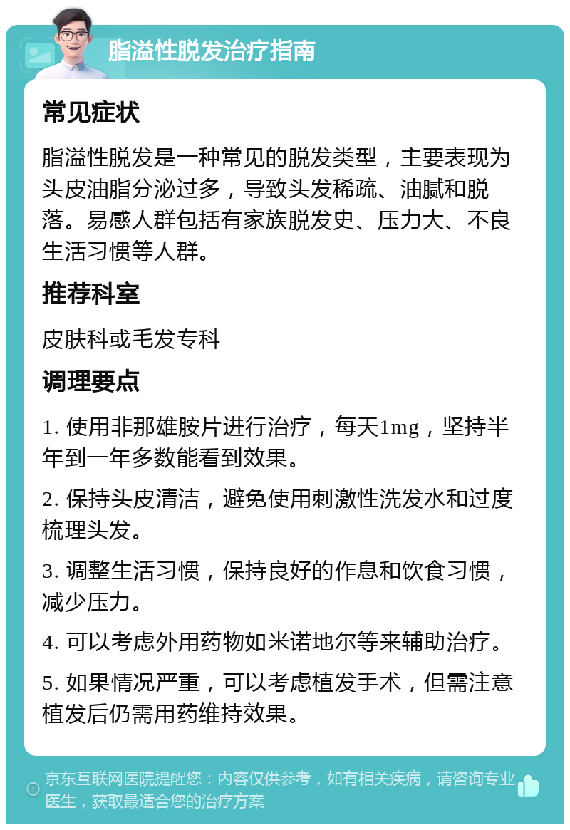 脂溢性脱发治疗指南 常见症状 脂溢性脱发是一种常见的脱发类型，主要表现为头皮油脂分泌过多，导致头发稀疏、油腻和脱落。易感人群包括有家族脱发史、压力大、不良生活习惯等人群。 推荐科室 皮肤科或毛发专科 调理要点 1. 使用非那雄胺片进行治疗，每天1mg，坚持半年到一年多数能看到效果。 2. 保持头皮清洁，避免使用刺激性洗发水和过度梳理头发。 3. 调整生活习惯，保持良好的作息和饮食习惯，减少压力。 4. 可以考虑外用药物如米诺地尔等来辅助治疗。 5. 如果情况严重，可以考虑植发手术，但需注意植发后仍需用药维持效果。