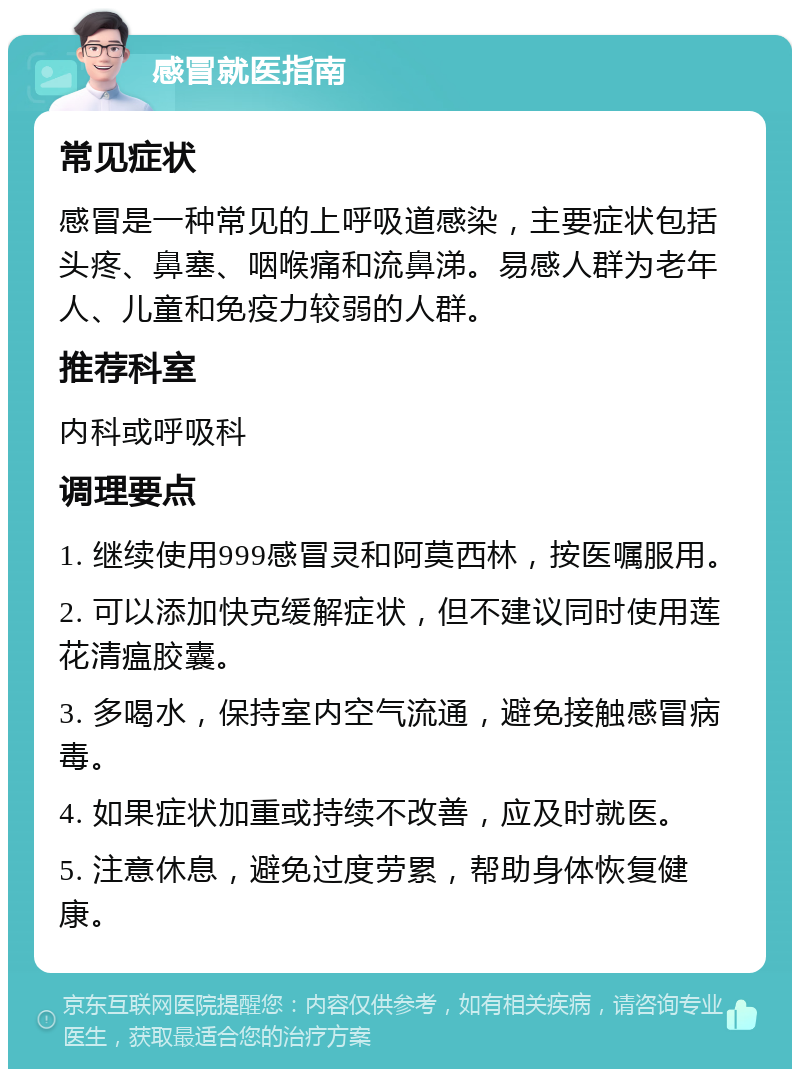 感冒就医指南 常见症状 感冒是一种常见的上呼吸道感染，主要症状包括头疼、鼻塞、咽喉痛和流鼻涕。易感人群为老年人、儿童和免疫力较弱的人群。 推荐科室 内科或呼吸科 调理要点 1. 继续使用999感冒灵和阿莫西林，按医嘱服用。 2. 可以添加快克缓解症状，但不建议同时使用莲花清瘟胶囊。 3. 多喝水，保持室内空气流通，避免接触感冒病毒。 4. 如果症状加重或持续不改善，应及时就医。 5. 注意休息，避免过度劳累，帮助身体恢复健康。