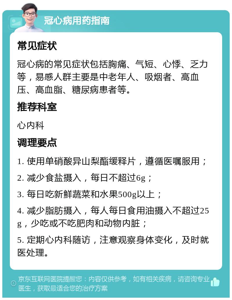 冠心病用药指南 常见症状 冠心病的常见症状包括胸痛、气短、心悸、乏力等，易感人群主要是中老年人、吸烟者、高血压、高血脂、糖尿病患者等。 推荐科室 心内科 调理要点 1. 使用单硝酸异山梨酯缓释片，遵循医嘱服用； 2. 减少食盐摄入，每日不超过6g； 3. 每日吃新鲜蔬菜和水果500g以上； 4. 减少脂肪摄入，每人每日食用油摄入不超过25g，少吃或不吃肥肉和动物内脏； 5. 定期心内科随访，注意观察身体变化，及时就医处理。