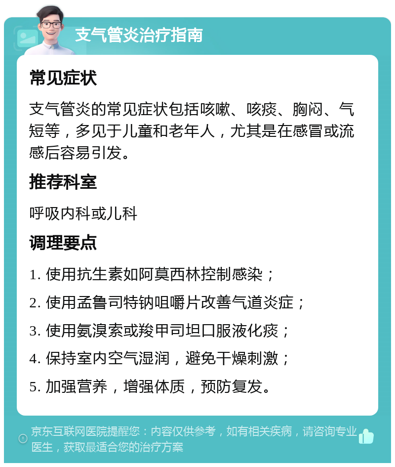 支气管炎治疗指南 常见症状 支气管炎的常见症状包括咳嗽、咳痰、胸闷、气短等，多见于儿童和老年人，尤其是在感冒或流感后容易引发。 推荐科室 呼吸内科或儿科 调理要点 1. 使用抗生素如阿莫西林控制感染； 2. 使用孟鲁司特钠咀嚼片改善气道炎症； 3. 使用氨溴索或羧甲司坦口服液化痰； 4. 保持室内空气湿润，避免干燥刺激； 5. 加强营养，增强体质，预防复发。