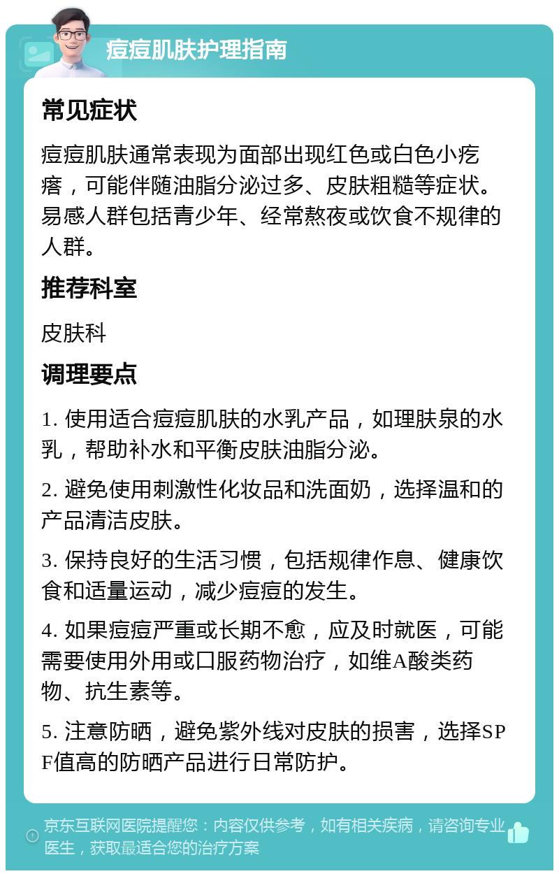 痘痘肌肤护理指南 常见症状 痘痘肌肤通常表现为面部出现红色或白色小疙瘩，可能伴随油脂分泌过多、皮肤粗糙等症状。易感人群包括青少年、经常熬夜或饮食不规律的人群。 推荐科室 皮肤科 调理要点 1. 使用适合痘痘肌肤的水乳产品，如理肤泉的水乳，帮助补水和平衡皮肤油脂分泌。 2. 避免使用刺激性化妆品和洗面奶，选择温和的产品清洁皮肤。 3. 保持良好的生活习惯，包括规律作息、健康饮食和适量运动，减少痘痘的发生。 4. 如果痘痘严重或长期不愈，应及时就医，可能需要使用外用或口服药物治疗，如维A酸类药物、抗生素等。 5. 注意防晒，避免紫外线对皮肤的损害，选择SPF值高的防晒产品进行日常防护。