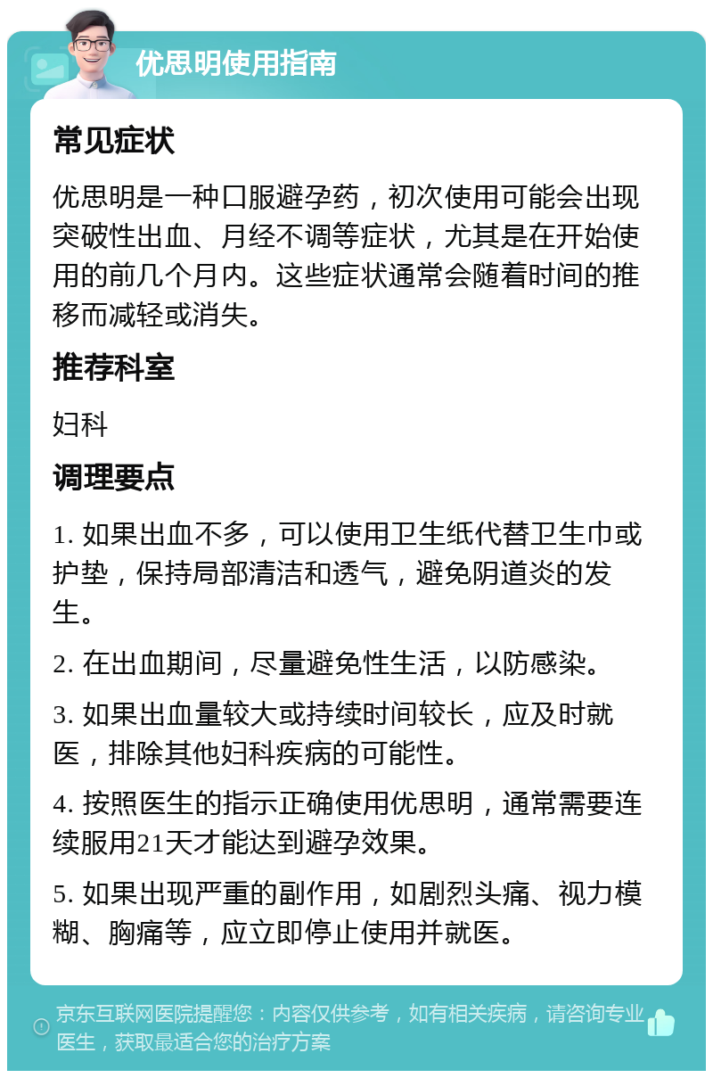 优思明使用指南 常见症状 优思明是一种口服避孕药，初次使用可能会出现突破性出血、月经不调等症状，尤其是在开始使用的前几个月内。这些症状通常会随着时间的推移而减轻或消失。 推荐科室 妇科 调理要点 1. 如果出血不多，可以使用卫生纸代替卫生巾或护垫，保持局部清洁和透气，避免阴道炎的发生。 2. 在出血期间，尽量避免性生活，以防感染。 3. 如果出血量较大或持续时间较长，应及时就医，排除其他妇科疾病的可能性。 4. 按照医生的指示正确使用优思明，通常需要连续服用21天才能达到避孕效果。 5. 如果出现严重的副作用，如剧烈头痛、视力模糊、胸痛等，应立即停止使用并就医。