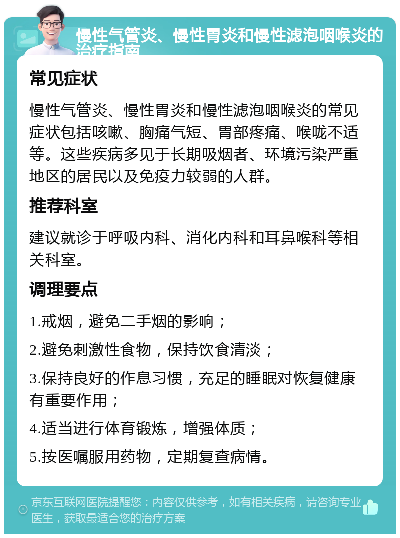 慢性气管炎、慢性胃炎和慢性滤泡咽喉炎的治疗指南 常见症状 慢性气管炎、慢性胃炎和慢性滤泡咽喉炎的常见症状包括咳嗽、胸痛气短、胃部疼痛、喉咙不适等。这些疾病多见于长期吸烟者、环境污染严重地区的居民以及免疫力较弱的人群。 推荐科室 建议就诊于呼吸内科、消化内科和耳鼻喉科等相关科室。 调理要点 1.戒烟，避免二手烟的影响； 2.避免刺激性食物，保持饮食清淡； 3.保持良好的作息习惯，充足的睡眠对恢复健康有重要作用； 4.适当进行体育锻炼，增强体质； 5.按医嘱服用药物，定期复查病情。