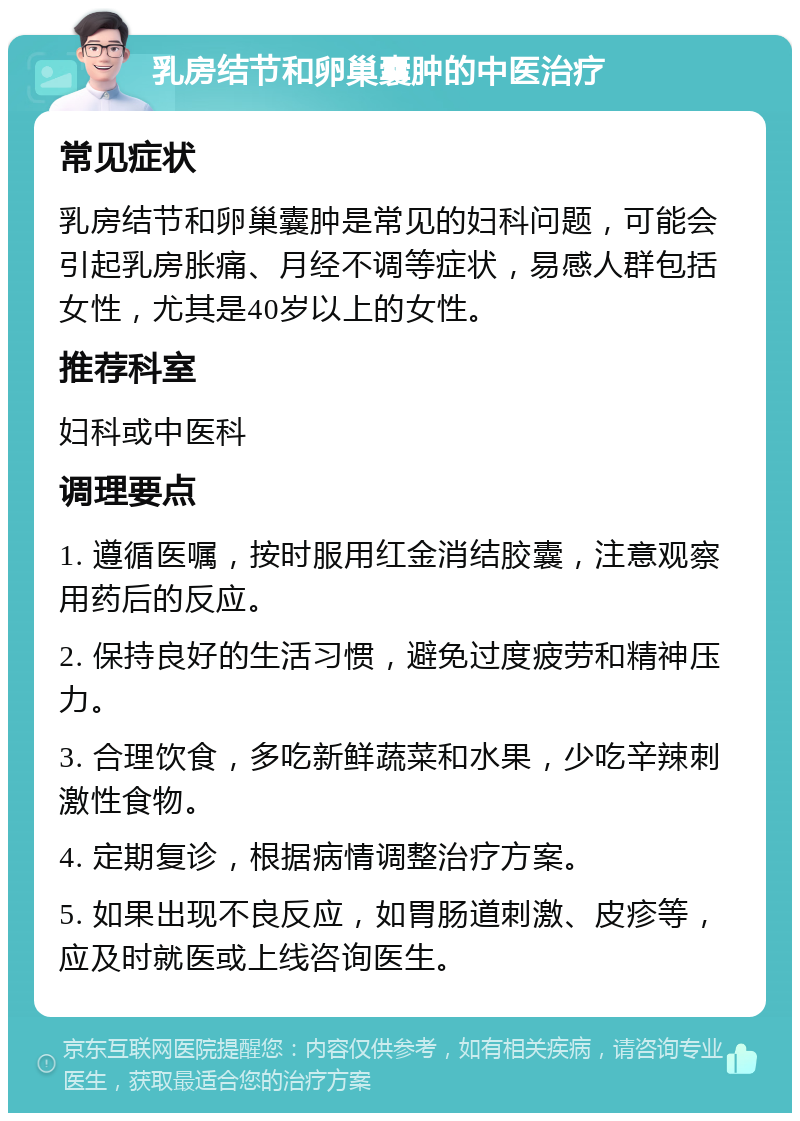 乳房结节和卵巢囊肿的中医治疗 常见症状 乳房结节和卵巢囊肿是常见的妇科问题，可能会引起乳房胀痛、月经不调等症状，易感人群包括女性，尤其是40岁以上的女性。 推荐科室 妇科或中医科 调理要点 1. 遵循医嘱，按时服用红金消结胶囊，注意观察用药后的反应。 2. 保持良好的生活习惯，避免过度疲劳和精神压力。 3. 合理饮食，多吃新鲜蔬菜和水果，少吃辛辣刺激性食物。 4. 定期复诊，根据病情调整治疗方案。 5. 如果出现不良反应，如胃肠道刺激、皮疹等，应及时就医或上线咨询医生。