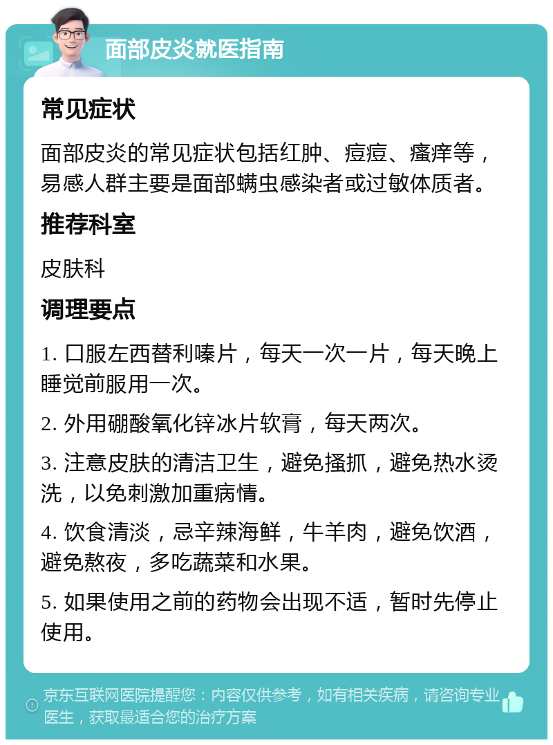 面部皮炎就医指南 常见症状 面部皮炎的常见症状包括红肿、痘痘、瘙痒等，易感人群主要是面部螨虫感染者或过敏体质者。 推荐科室 皮肤科 调理要点 1. 口服左西替利嗪片，每天一次一片，每天晚上睡觉前服用一次。 2. 外用硼酸氧化锌冰片软膏，每天两次。 3. 注意皮肤的清洁卫生，避免搔抓，避免热水烫洗，以免刺激加重病情。 4. 饮食清淡，忌辛辣海鲜，牛羊肉，避免饮酒，避免熬夜，多吃蔬菜和水果。 5. 如果使用之前的药物会出现不适，暂时先停止使用。