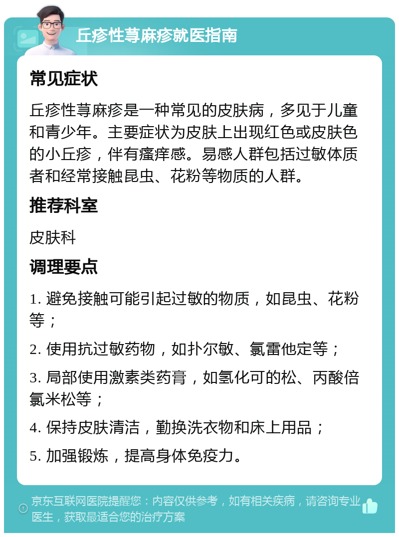 丘疹性荨麻疹就医指南 常见症状 丘疹性荨麻疹是一种常见的皮肤病，多见于儿童和青少年。主要症状为皮肤上出现红色或皮肤色的小丘疹，伴有瘙痒感。易感人群包括过敏体质者和经常接触昆虫、花粉等物质的人群。 推荐科室 皮肤科 调理要点 1. 避免接触可能引起过敏的物质，如昆虫、花粉等； 2. 使用抗过敏药物，如扑尔敏、氯雷他定等； 3. 局部使用激素类药膏，如氢化可的松、丙酸倍氯米松等； 4. 保持皮肤清洁，勤换洗衣物和床上用品； 5. 加强锻炼，提高身体免疫力。