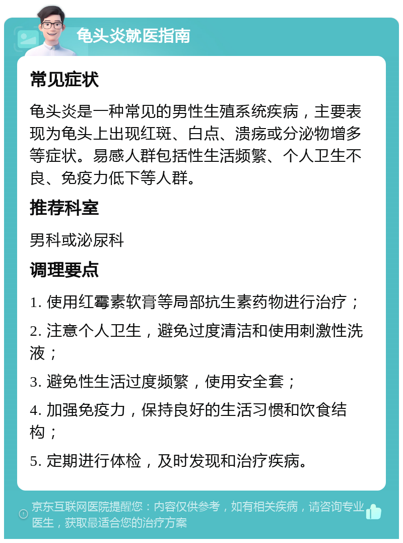 龟头炎就医指南 常见症状 龟头炎是一种常见的男性生殖系统疾病，主要表现为龟头上出现红斑、白点、溃疡或分泌物增多等症状。易感人群包括性生活频繁、个人卫生不良、免疫力低下等人群。 推荐科室 男科或泌尿科 调理要点 1. 使用红霉素软膏等局部抗生素药物进行治疗； 2. 注意个人卫生，避免过度清洁和使用刺激性洗液； 3. 避免性生活过度频繁，使用安全套； 4. 加强免疫力，保持良好的生活习惯和饮食结构； 5. 定期进行体检，及时发现和治疗疾病。