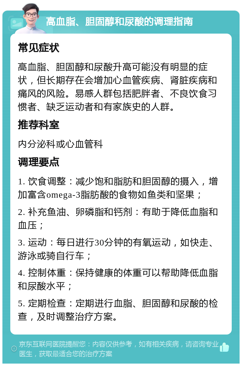 高血脂、胆固醇和尿酸的调理指南 常见症状 高血脂、胆固醇和尿酸升高可能没有明显的症状，但长期存在会增加心血管疾病、肾脏疾病和痛风的风险。易感人群包括肥胖者、不良饮食习惯者、缺乏运动者和有家族史的人群。 推荐科室 内分泌科或心血管科 调理要点 1. 饮食调整：减少饱和脂肪和胆固醇的摄入，增加富含omega-3脂肪酸的食物如鱼类和坚果； 2. 补充鱼油、卵磷脂和钙剂：有助于降低血脂和血压； 3. 运动：每日进行30分钟的有氧运动，如快走、游泳或骑自行车； 4. 控制体重：保持健康的体重可以帮助降低血脂和尿酸水平； 5. 定期检查：定期进行血脂、胆固醇和尿酸的检查，及时调整治疗方案。