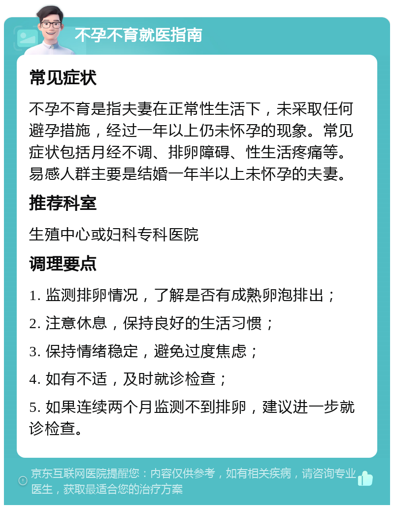 不孕不育就医指南 常见症状 不孕不育是指夫妻在正常性生活下，未采取任何避孕措施，经过一年以上仍未怀孕的现象。常见症状包括月经不调、排卵障碍、性生活疼痛等。易感人群主要是结婚一年半以上未怀孕的夫妻。 推荐科室 生殖中心或妇科专科医院 调理要点 1. 监测排卵情况，了解是否有成熟卵泡排出； 2. 注意休息，保持良好的生活习惯； 3. 保持情绪稳定，避免过度焦虑； 4. 如有不适，及时就诊检查； 5. 如果连续两个月监测不到排卵，建议进一步就诊检查。