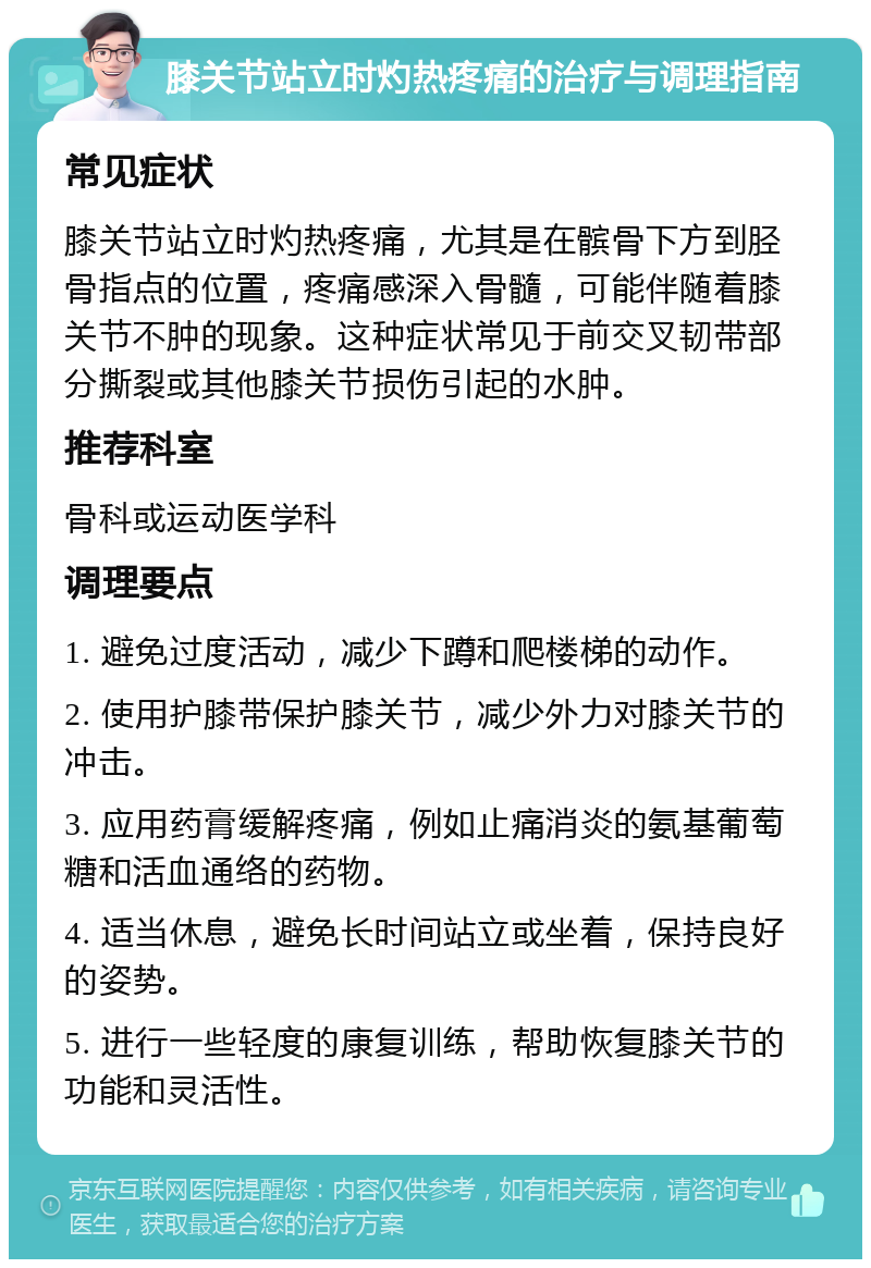 膝关节站立时灼热疼痛的治疗与调理指南 常见症状 膝关节站立时灼热疼痛，尤其是在髌骨下方到胫骨指点的位置，疼痛感深入骨髓，可能伴随着膝关节不肿的现象。这种症状常见于前交叉韧带部分撕裂或其他膝关节损伤引起的水肿。 推荐科室 骨科或运动医学科 调理要点 1. 避免过度活动，减少下蹲和爬楼梯的动作。 2. 使用护膝带保护膝关节，减少外力对膝关节的冲击。 3. 应用药膏缓解疼痛，例如止痛消炎的氨基葡萄糖和活血通络的药物。 4. 适当休息，避免长时间站立或坐着，保持良好的姿势。 5. 进行一些轻度的康复训练，帮助恢复膝关节的功能和灵活性。