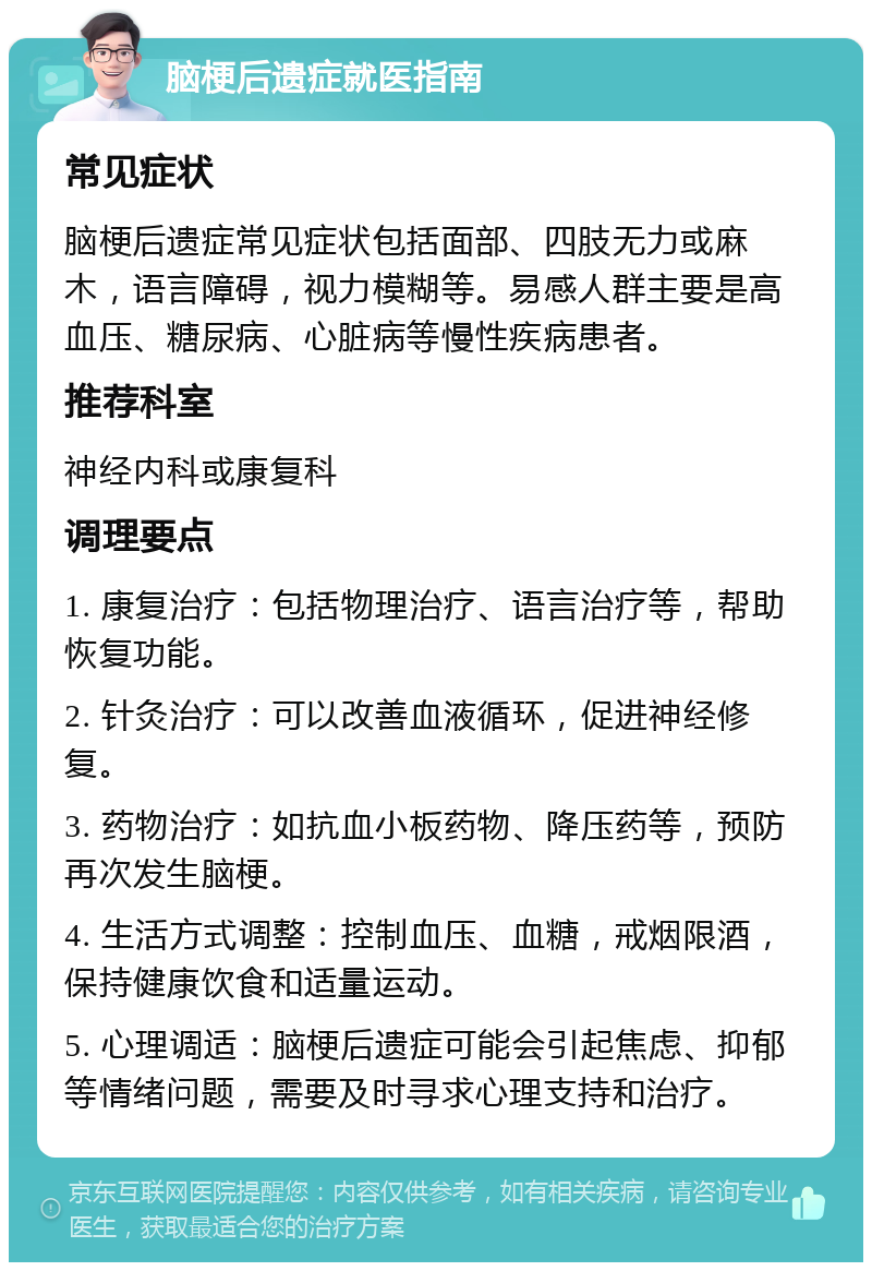 脑梗后遗症就医指南 常见症状 脑梗后遗症常见症状包括面部、四肢无力或麻木，语言障碍，视力模糊等。易感人群主要是高血压、糖尿病、心脏病等慢性疾病患者。 推荐科室 神经内科或康复科 调理要点 1. 康复治疗：包括物理治疗、语言治疗等，帮助恢复功能。 2. 针灸治疗：可以改善血液循环，促进神经修复。 3. 药物治疗：如抗血小板药物、降压药等，预防再次发生脑梗。 4. 生活方式调整：控制血压、血糖，戒烟限酒，保持健康饮食和适量运动。 5. 心理调适：脑梗后遗症可能会引起焦虑、抑郁等情绪问题，需要及时寻求心理支持和治疗。