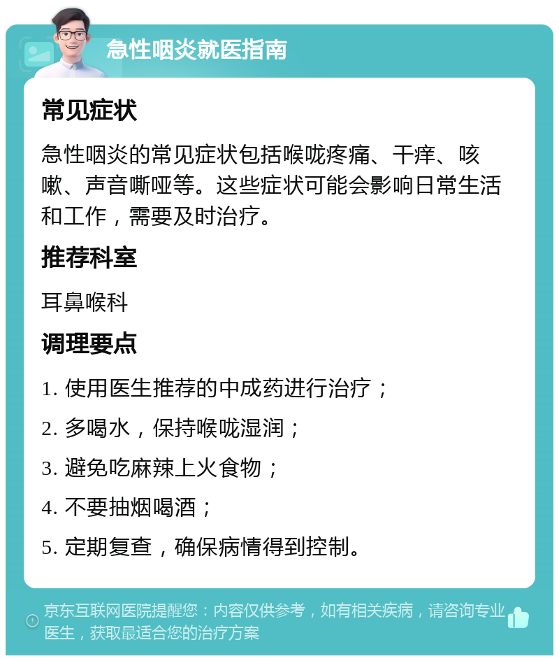 急性咽炎就医指南 常见症状 急性咽炎的常见症状包括喉咙疼痛、干痒、咳嗽、声音嘶哑等。这些症状可能会影响日常生活和工作，需要及时治疗。 推荐科室 耳鼻喉科 调理要点 1. 使用医生推荐的中成药进行治疗； 2. 多喝水，保持喉咙湿润； 3. 避免吃麻辣上火食物； 4. 不要抽烟喝酒； 5. 定期复查，确保病情得到控制。