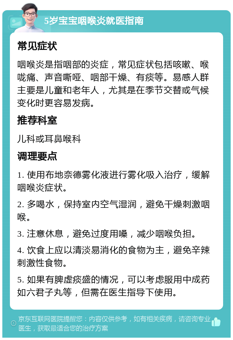 5岁宝宝咽喉炎就医指南 常见症状 咽喉炎是指咽部的炎症，常见症状包括咳嗽、喉咙痛、声音嘶哑、咽部干燥、有痰等。易感人群主要是儿童和老年人，尤其是在季节交替或气候变化时更容易发病。 推荐科室 儿科或耳鼻喉科 调理要点 1. 使用布地奈德雾化液进行雾化吸入治疗，缓解咽喉炎症状。 2. 多喝水，保持室内空气湿润，避免干燥刺激咽喉。 3. 注意休息，避免过度用嗓，减少咽喉负担。 4. 饮食上应以清淡易消化的食物为主，避免辛辣刺激性食物。 5. 如果有脾虚痰盛的情况，可以考虑服用中成药如六君子丸等，但需在医生指导下使用。