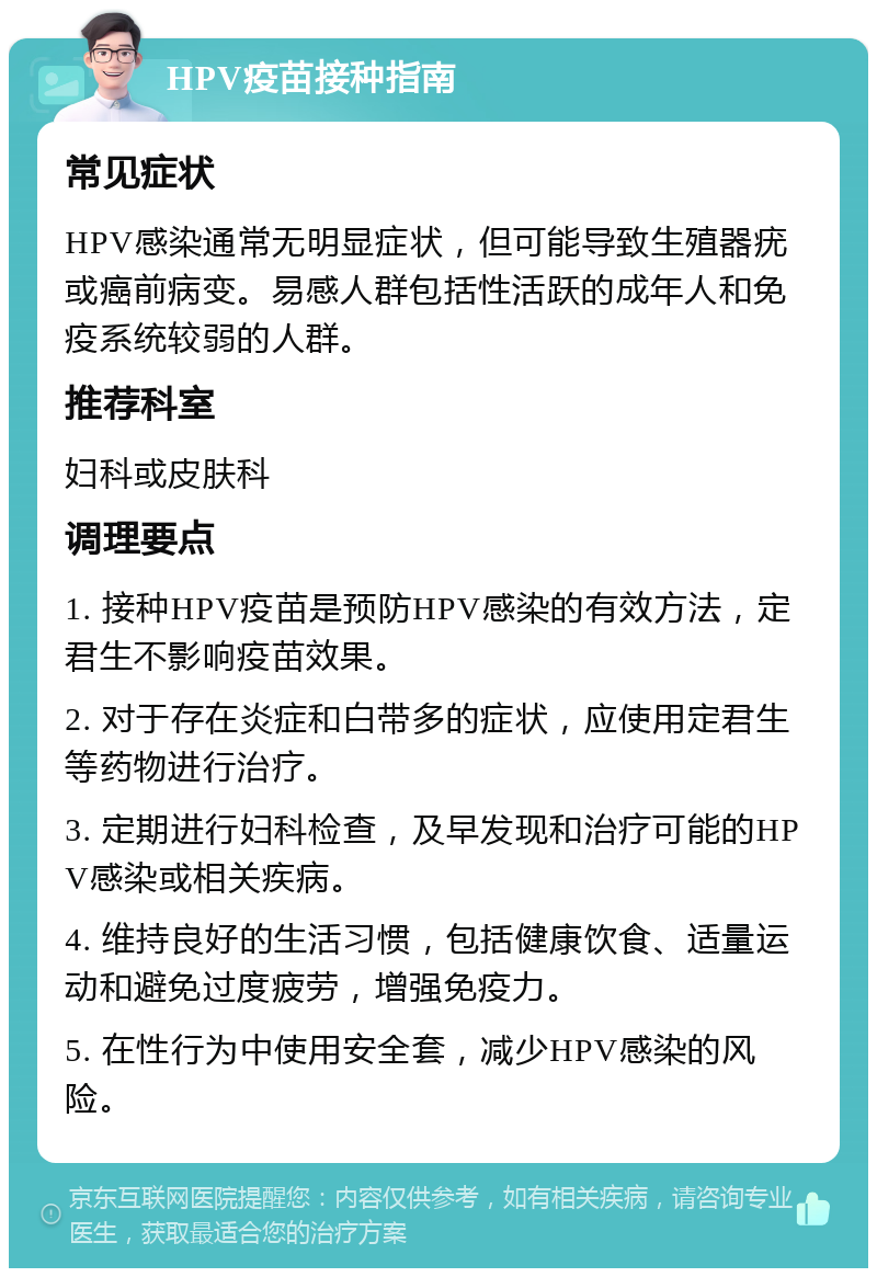 HPV疫苗接种指南 常见症状 HPV感染通常无明显症状，但可能导致生殖器疣或癌前病变。易感人群包括性活跃的成年人和免疫系统较弱的人群。 推荐科室 妇科或皮肤科 调理要点 1. 接种HPV疫苗是预防HPV感染的有效方法，定君生不影响疫苗效果。 2. 对于存在炎症和白带多的症状，应使用定君生等药物进行治疗。 3. 定期进行妇科检查，及早发现和治疗可能的HPV感染或相关疾病。 4. 维持良好的生活习惯，包括健康饮食、适量运动和避免过度疲劳，增强免疫力。 5. 在性行为中使用安全套，减少HPV感染的风险。