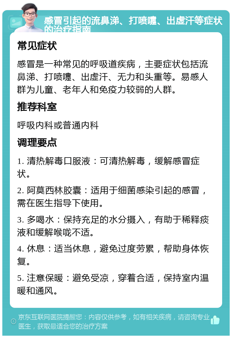 感冒引起的流鼻涕、打喷嚏、出虚汗等症状的治疗指南 常见症状 感冒是一种常见的呼吸道疾病，主要症状包括流鼻涕、打喷嚏、出虚汗、无力和头重等。易感人群为儿童、老年人和免疫力较弱的人群。 推荐科室 呼吸内科或普通内科 调理要点 1. 清热解毒口服液：可清热解毒，缓解感冒症状。 2. 阿莫西林胶囊：适用于细菌感染引起的感冒，需在医生指导下使用。 3. 多喝水：保持充足的水分摄入，有助于稀释痰液和缓解喉咙不适。 4. 休息：适当休息，避免过度劳累，帮助身体恢复。 5. 注意保暖：避免受凉，穿着合适，保持室内温暖和通风。