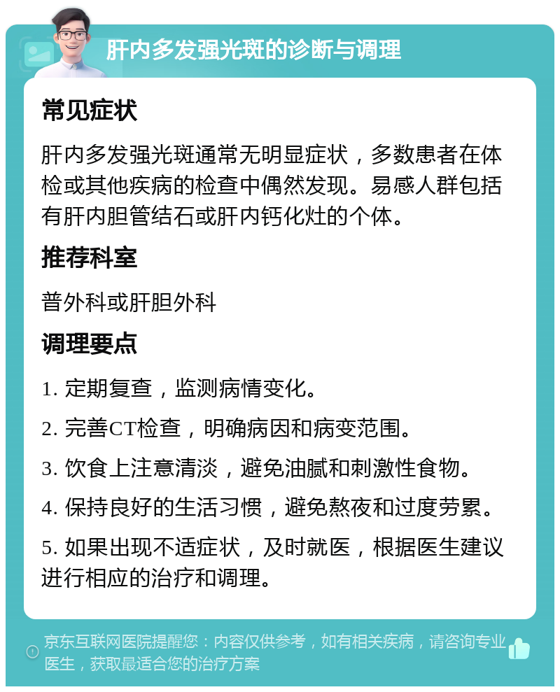 肝内多发强光斑的诊断与调理 常见症状 肝内多发强光斑通常无明显症状，多数患者在体检或其他疾病的检查中偶然发现。易感人群包括有肝内胆管结石或肝内钙化灶的个体。 推荐科室 普外科或肝胆外科 调理要点 1. 定期复查，监测病情变化。 2. 完善CT检查，明确病因和病变范围。 3. 饮食上注意清淡，避免油腻和刺激性食物。 4. 保持良好的生活习惯，避免熬夜和过度劳累。 5. 如果出现不适症状，及时就医，根据医生建议进行相应的治疗和调理。