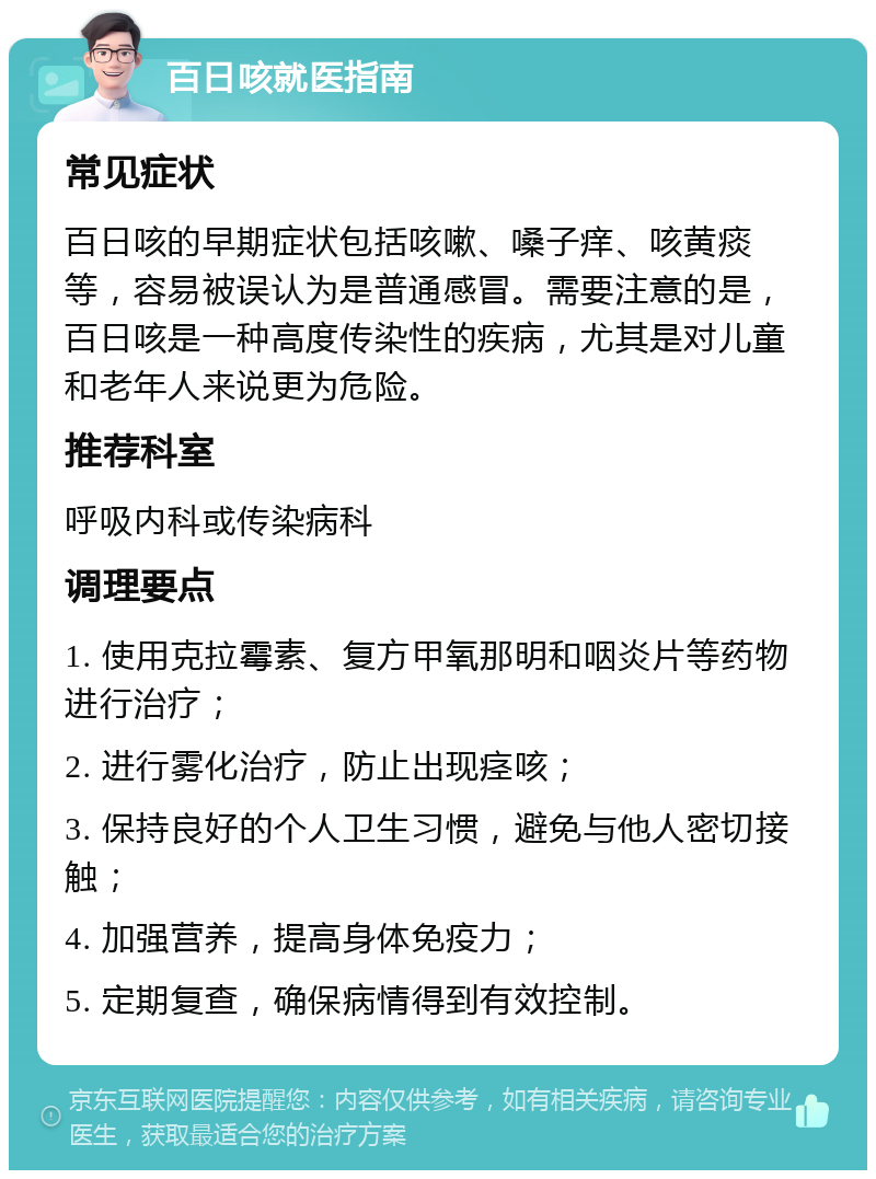 百日咳就医指南 常见症状 百日咳的早期症状包括咳嗽、嗓子痒、咳黄痰等，容易被误认为是普通感冒。需要注意的是，百日咳是一种高度传染性的疾病，尤其是对儿童和老年人来说更为危险。 推荐科室 呼吸内科或传染病科 调理要点 1. 使用克拉霉素、复方甲氧那明和咽炎片等药物进行治疗； 2. 进行雾化治疗，防止出现痉咳； 3. 保持良好的个人卫生习惯，避免与他人密切接触； 4. 加强营养，提高身体免疫力； 5. 定期复查，确保病情得到有效控制。