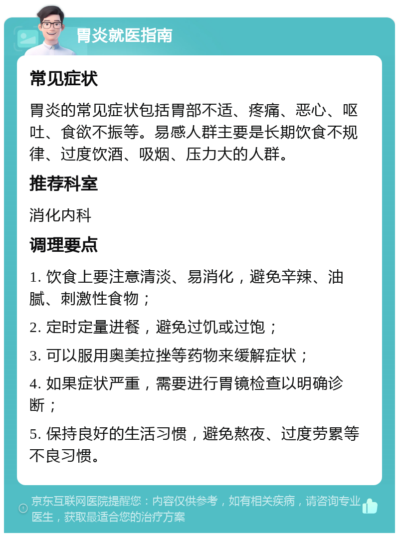 胃炎就医指南 常见症状 胃炎的常见症状包括胃部不适、疼痛、恶心、呕吐、食欲不振等。易感人群主要是长期饮食不规律、过度饮酒、吸烟、压力大的人群。 推荐科室 消化内科 调理要点 1. 饮食上要注意清淡、易消化，避免辛辣、油腻、刺激性食物； 2. 定时定量进餐，避免过饥或过饱； 3. 可以服用奥美拉挫等药物来缓解症状； 4. 如果症状严重，需要进行胃镜检查以明确诊断； 5. 保持良好的生活习惯，避免熬夜、过度劳累等不良习惯。