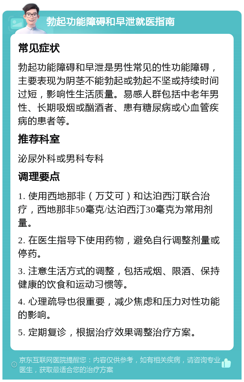 勃起功能障碍和早泄就医指南 常见症状 勃起功能障碍和早泄是男性常见的性功能障碍，主要表现为阴茎不能勃起或勃起不坚或持续时间过短，影响性生活质量。易感人群包括中老年男性、长期吸烟或酗酒者、患有糖尿病或心血管疾病的患者等。 推荐科室 泌尿外科或男科专科 调理要点 1. 使用西地那非（万艾可）和达泊西汀联合治疗，西地那非50毫克/达泊西汀30毫克为常用剂量。 2. 在医生指导下使用药物，避免自行调整剂量或停药。 3. 注意生活方式的调整，包括戒烟、限酒、保持健康的饮食和运动习惯等。 4. 心理疏导也很重要，减少焦虑和压力对性功能的影响。 5. 定期复诊，根据治疗效果调整治疗方案。