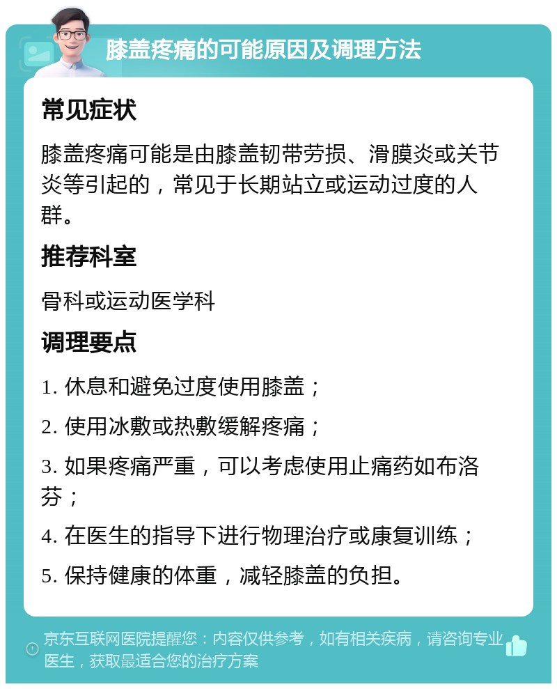 膝盖疼痛的可能原因及调理方法 常见症状 膝盖疼痛可能是由膝盖韧带劳损、滑膜炎或关节炎等引起的，常见于长期站立或运动过度的人群。 推荐科室 骨科或运动医学科 调理要点 1. 休息和避免过度使用膝盖； 2. 使用冰敷或热敷缓解疼痛； 3. 如果疼痛严重，可以考虑使用止痛药如布洛芬； 4. 在医生的指导下进行物理治疗或康复训练； 5. 保持健康的体重，减轻膝盖的负担。