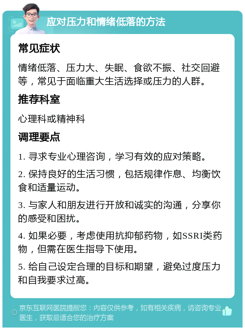 应对压力和情绪低落的方法 常见症状 情绪低落、压力大、失眠、食欲不振、社交回避等，常见于面临重大生活选择或压力的人群。 推荐科室 心理科或精神科 调理要点 1. 寻求专业心理咨询，学习有效的应对策略。 2. 保持良好的生活习惯，包括规律作息、均衡饮食和适量运动。 3. 与家人和朋友进行开放和诚实的沟通，分享你的感受和困扰。 4. 如果必要，考虑使用抗抑郁药物，如SSRI类药物，但需在医生指导下使用。 5. 给自己设定合理的目标和期望，避免过度压力和自我要求过高。